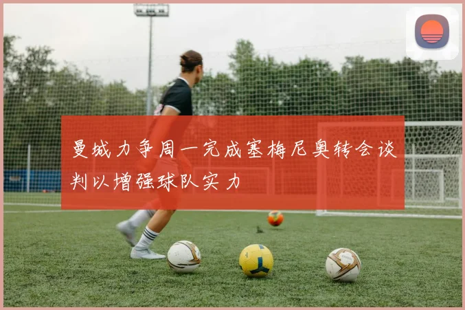 曼城力争周一完成塞梅尼奥转会谈判以增强球队实力