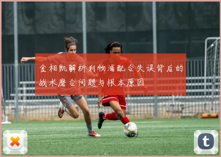 金相凯解析利物浦配合失误背后的战术磨合问题与根本原因