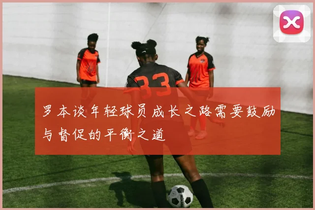 罗本谈年轻球员成长之路需要鼓励与督促的平衡之道