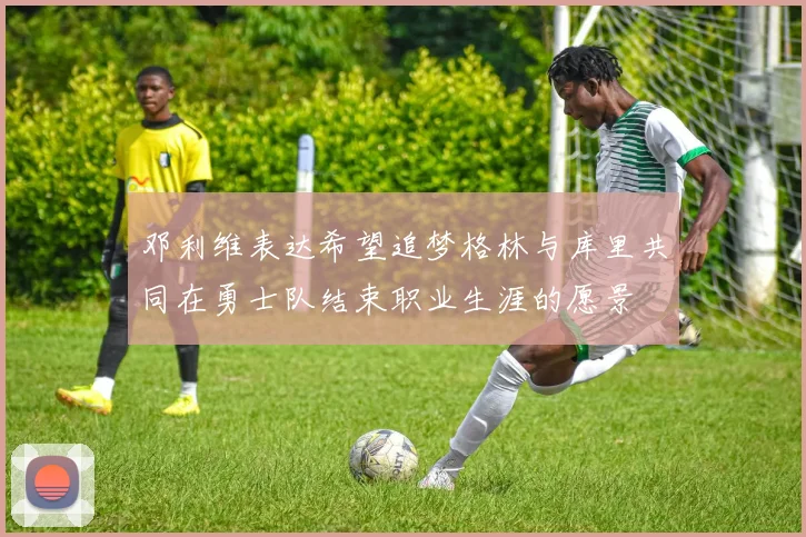 邓利维表达希望追梦格林与库里共同在勇士队结束职业生涯的愿景
