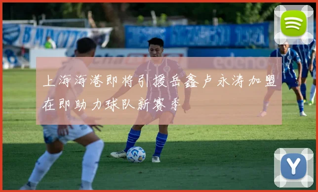 上海海港即将引援岳鑫卢永涛加盟在即助力球队新赛季
