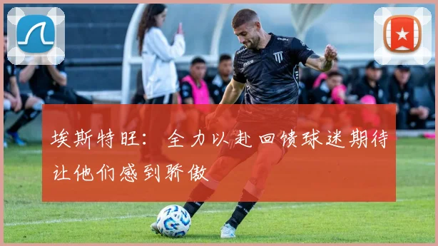 埃斯特旺：全力以赴回馈球迷期待让他们感到骄傲